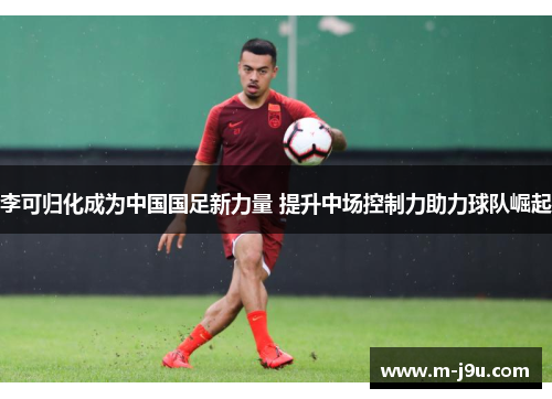 李可归化成为中国国足新力量 提升中场控制力助力球队崛起 李可归化成为中国国足新力量 提升中场控制力助力球队崛起