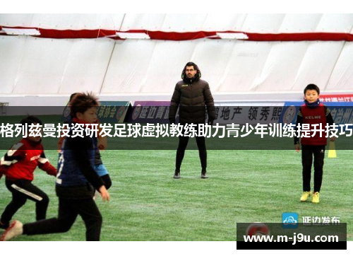 格列兹曼投资研发足球虚拟教练助力青少年训练提升技巧 格列兹曼投资研发足球虚拟教练助力青少年训练提升技巧