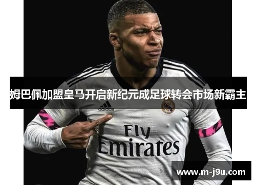 姆巴佩加盟皇马开启新纪元成足球转会市场新霸主 姆巴佩加盟皇马开启新纪元成足球转会市场新霸主