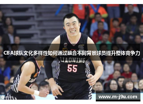 CBA球队文化多样性如何通过融合不同背景球员提升整体竞争力 CBA球队文化多样性如何通过融合不同背景球员提升整体竞争力
