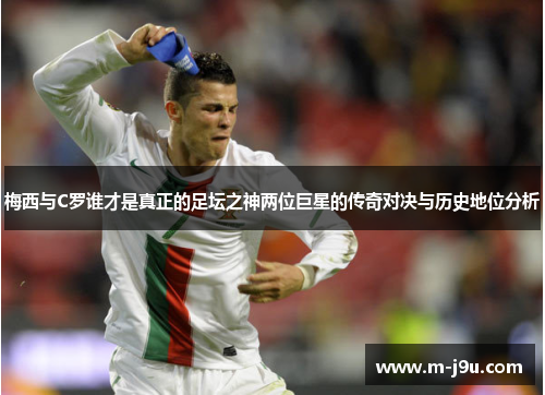 梅西与C罗谁才是真正的足坛之神两位巨星的传奇对决与历史地位分析 梅西与C罗谁才是真正的足坛之神两位巨星的传奇对决与历史地位分析