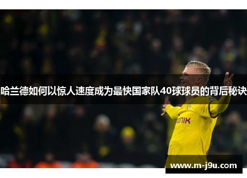哈兰德如何以惊人速度成为最快国家队40球球员的背后秘诀 哈兰德如何以惊人速度成为最快国家队40球球员的背后秘诀