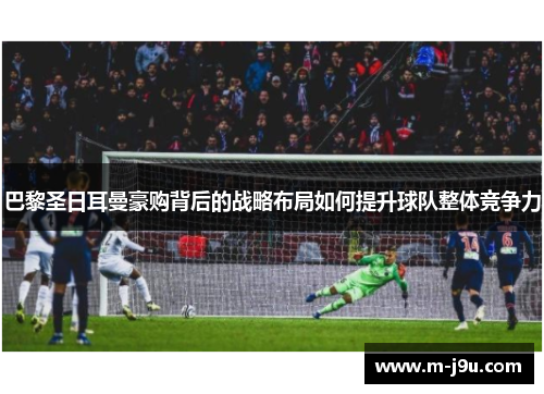 巴黎圣日耳曼豪购背后的战略布局如何提升球队整体竞争力