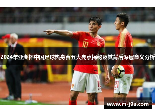 2024年亚洲杯中国足球热身赛五大亮点揭秘及其背后深层意义分析