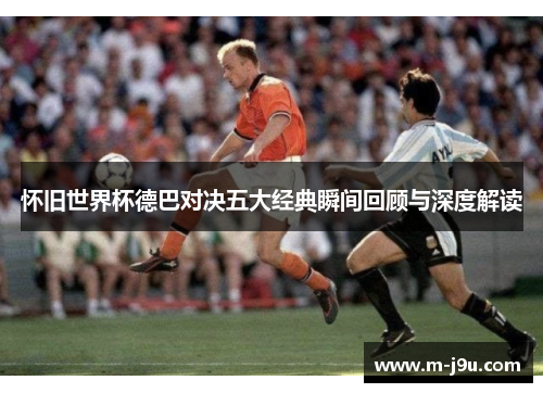 怀旧世界杯德巴对决五大经典瞬间回顾与深度解读