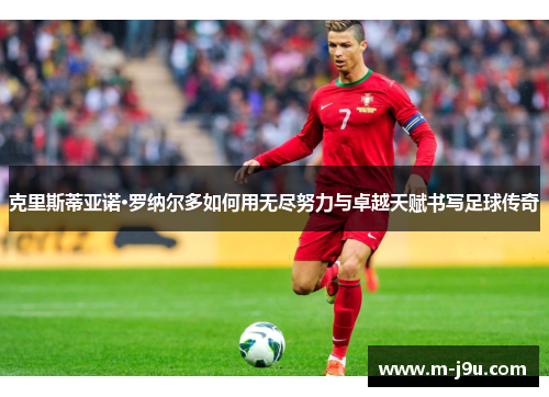克里斯蒂亚诺·罗纳尔多如何用无尽努力与卓越天赋书写足球传奇