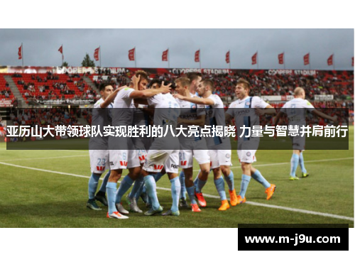 亚历山大带领球队实现胜利的八大亮点揭晓 力量与智慧并肩前行