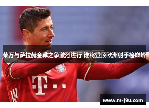 莱万与萨拉赫金靴之争激烈进行 谁将登顶欧洲射手榜巅峰