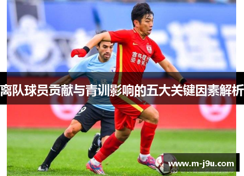 离队球员贡献与青训影响的五大关键因素解析 离队球员贡献与青训影响的五大关键因素解析