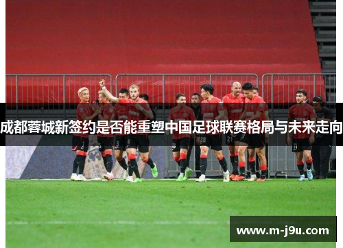 成都蓉城新签约是否能重塑中国足球联赛格局与未来走向 成都蓉城新签约是否能重塑中国足球联赛格局与未来走向