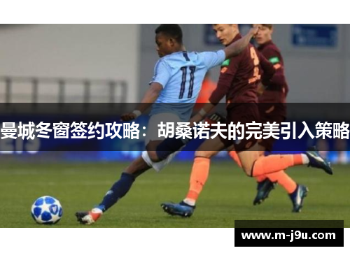曼城冬窗签约攻略:胡桑诺夫的完美引入策略 曼城冬窗签约攻略:胡桑诺夫的完美引入策略