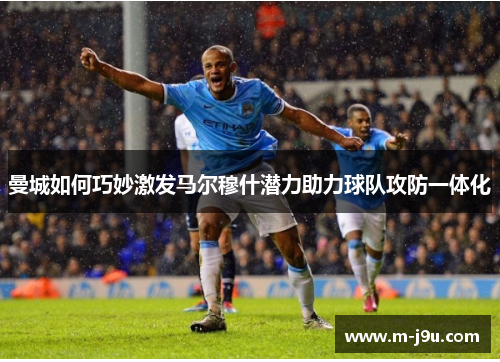 曼城如何巧妙激发马尔穆什潜力助力球队攻防一体化