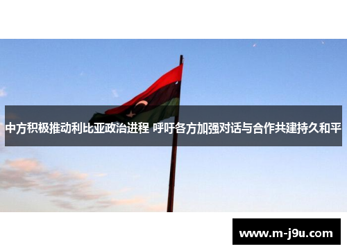 中方积极推动利比亚政治进程 呼吁各方加强对话与合作共建持久和平