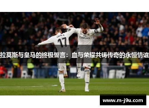 拉莫斯与皇马的终极誓言：血与荣耀共铸传奇的永恒情谊