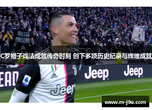 C罗帽子戏法成就传奇时刻 创下多项历史纪录与辉煌成就