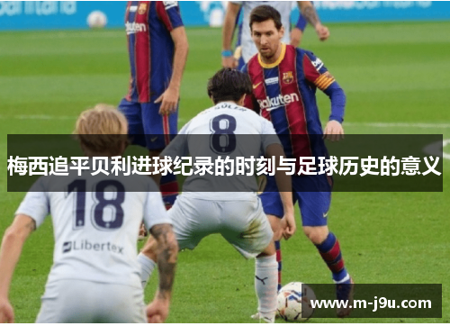 梅西追平贝利进球纪录的时刻与足球历史的意义 梅西追平贝利进球纪录的时刻与足球历史的意义