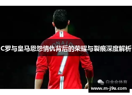 C罗与皇马恩怨情仇背后的荣耀与裂痕深度解析