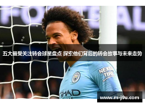 五大最受关注转会球星盘点 探索他们背后的转会故事与未来走势