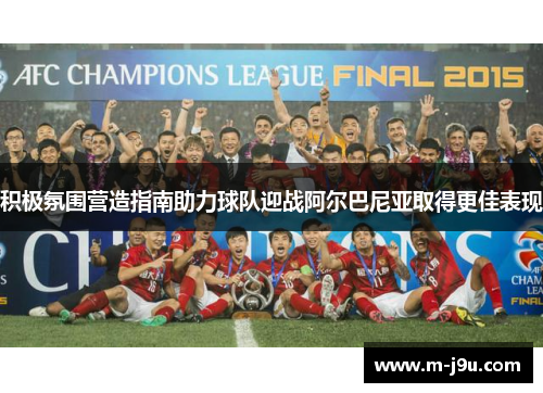 积极氛围营造指南助力球队迎战阿尔巴尼亚取得更佳表现