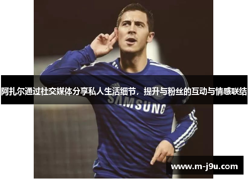 阿扎尔通过社交媒体分享私人生活细节，提升与粉丝的互动与情感联结