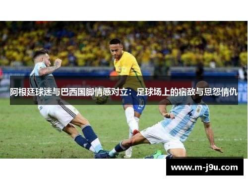 阿根廷球迷与巴西国脚情感对立：足球场上的宿敌与恩怨情仇