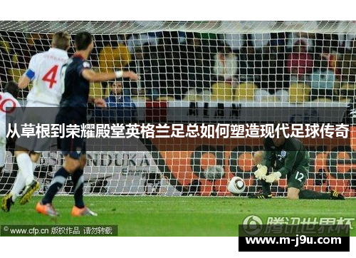 从草根到荣耀殿堂英格兰足总如何塑造现代足球传奇 从草根到荣耀殿堂英格兰足总如何塑造现代足球传奇