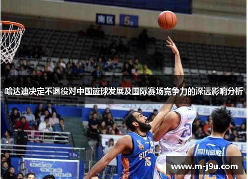 哈达迪决定不退役对中国篮球发展及国际赛场竞争力的深远影响分析