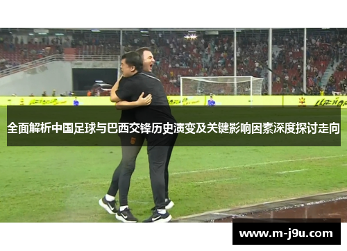 全面解析中国足球与巴西交锋历史演变及关键影响因素深度探讨走向 全面解析中国足球与巴西交锋历史演变及关键影响因素深度探讨走向