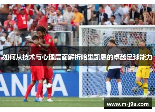 如何从技术与心理层面解析哈里凯恩的卓越足球能力
