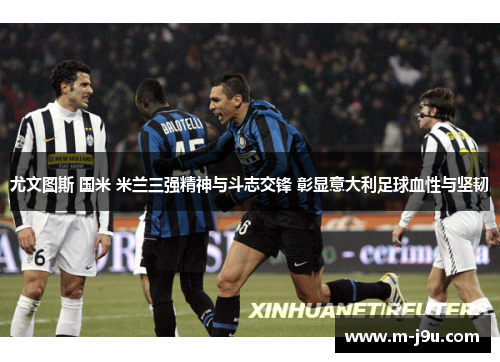 尤文图斯 国米 米兰三强精神与斗志交锋 彰显意大利足球血性与坚韧