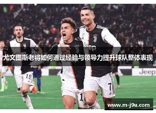 尤文图斯老将如何通过经验与领导力提升球队整体表现 尤文图斯老将如何通过经验与领导力提升球队整体表现