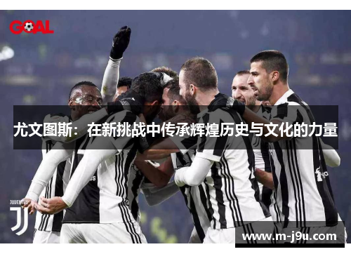 尤文图斯:在新挑战中传承辉煌历史与文化的力量 尤文图斯:在新挑战中传承辉煌历史与文化的力量