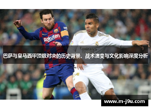 巴萨与皇马西甲顶级对决的历史背景、战术演变与文化影响深度分析