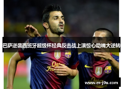 巴萨逆袭西班牙超级杯经典反击战上演惊心动魄大逆转 巴萨逆袭西班牙超级杯经典反击战上演惊心动魄大逆转