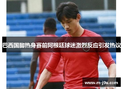 巴西国脚热身赛前阿根廷球迷激烈反应引发热议