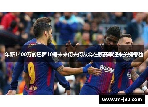 年薪1400万的巴萨10号未来何去何从将在新赛季迎来关键考验