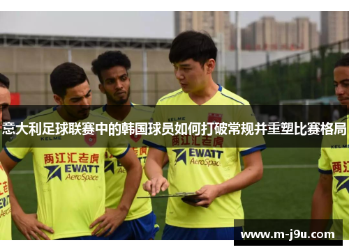 意大利足球联赛中的韩国球员如何打破常规并重塑比赛格局 意大利足球联赛中的韩国球员如何打破常规并重塑比赛格局