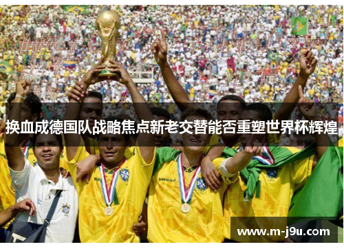 换血成德国队战略焦点新老交替能否重塑世界杯辉煌 换血成德国队战略焦点新老交替能否重塑世界杯辉煌